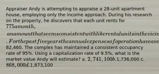 Appraiser Andy is attempting to appraise a 28-unit apartment house, employing only the income approach. During his research on the property, he discovers that each unit rents for 775 a month, an amount that seems consistent with like rental units in the vicinity. For the past five years the annual expenses of operation have averaged82,460. The complex has maintained a consistent occupancy rate of 95%. Using a capitalization rate of 9.5%, what is the market value Andy will estimate? a. 2,741,100 b.1,736,000 c. 868,000 d.1,873,100