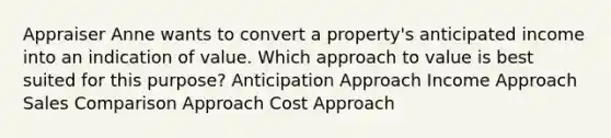 Appraiser Anne wants to convert a property's anticipated income into an indication of value. Which approach to value is best suited for this purpose? Anticipation Approach Income Approach Sales Comparison Approach Cost Approach