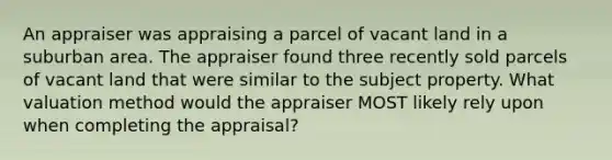 An appraiser was appraising a parcel of vacant land in a suburban area. The appraiser found three recently sold parcels of vacant land that were similar to the subject property. What valuation method would the appraiser MOST likely rely upon when completing the appraisal?