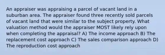 An appraiser was appraising a parcel of vacant land in a suburban area. The appraiser found three recently sold parcels of vacant land that were similar to the subject property. What valuation method would the appraiser MOST likely rely upon when completing the appraisal? A) The income approach B) The replacement cost approach C) The sales comparison approach D) The reproduction cost approach