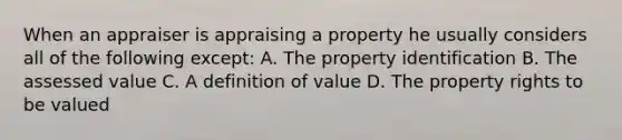 When an appraiser is appraising a property he usually considers all of the following except: A. The property identification B. The assessed value C. A definition of value D. The property rights to be valued