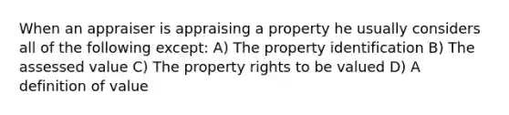 When an appraiser is appraising a property he usually considers all of the following except: A) The property identification B) The assessed value C) The property rights to be valued D) A definition of value