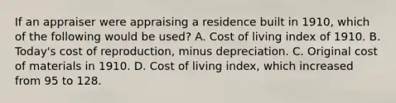 If an appraiser were appraising a residence built in 1910, which of the following would be used? A. Cost of living index of 1910. B. Today's cost of reproduction, minus depreciation. C. Original cost of materials in 1910. D. Cost of living index, which increased from 95 to 128.