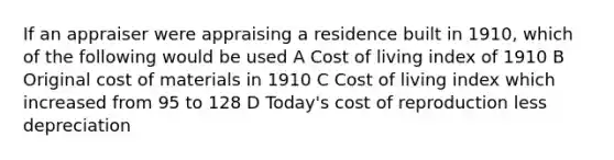 If an appraiser were appraising a residence built in 1910, which of the following would be used A Cost of living index of 1910 B Original cost of materials in 1910 C Cost of living index which increased from 95 to 128 D Today's cost of reproduction less depreciation