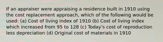 If an appraiser were appraising a residence built in 1910 using the cost replacement approach, which of the following would be used: (a) Cost of living index of 1910 (b) Cost of living index which increased from 95 to 128 (c) Today's cost of reproduction less depreciation (d) Original cost of materials in 1910