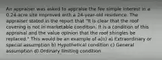 An appraiser was asked to appraise the fee simple interest in a 0.24-acre site improved with a 24-year-old residence. The appraiser stated in the report that "It is clear that the roof covering is not in marketable condition. It is a condition of this appraisal and the value opinion that the roof shingles be replaced." This would be an example of a(n) a) Extraordinary or special assumption b) Hypothetical condition c) General assumption d) Ordinary limiting condition