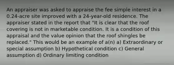 An appraiser was asked to appraise the fee simple interest in a 0.24-acre site improved with a 24-year-old residence. The appraiser stated in the report that "It is clear that the roof covering is not in marketable condition. It is a condition of this appraisal and the value opinion that the roof shingles be replaced." This would be an example of a(n) a) Extraordinary or special assumption b) Hypothetical condition c) General assumption d) Ordinary limiting condition