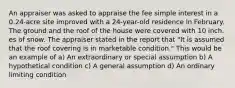 An appraiser was asked to appraise the fee simple interest in a 0.24-acre site improved with a 24-year-old residence in February. The ground and the roof of the house were covered with 10 inch. es of snow. The appraiser stated in the report that "It is assumed that the roof covering is in marketable condition." This would be an example of a) An extraordinary or special assumption b) A hypothetical condition c) A general assumption d) An ordinary limiting condition