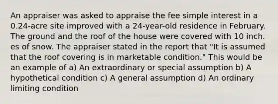 An appraiser was asked to appraise the fee simple interest in a 0.24-acre site improved with a 24-year-old residence in February. The ground and the roof of the house were covered with 10 inch. es of snow. The appraiser stated in the report that "It is assumed that the roof covering is in marketable condition." This would be an example of a) An extraordinary or special assumption b) A hypothetical condition c) A general assumption d) An ordinary limiting condition