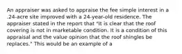 An appraiser was asked to appraise the fee simple interest in a .24-acre site improved with a 24-year-old residence. The appraiser stated in the report that "It is clear that the roof covering is not in marketable condition. It is a condition of this appraisal and the value opinion that the roof shingles be replaces." This would be an example of a