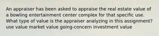 An appraiser has been asked to appraise the real estate value of a bowling entertainment center complex for that specific use. What type of value is the appraiser analyzing in this assignment? use value market value going-concern investment value