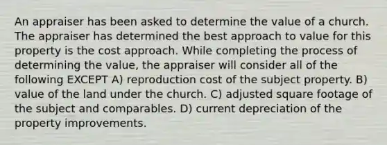 An appraiser has been asked to determine the value of a church. The appraiser has determined the best approach to value for this property is the cost approach. While completing the process of determining the value, the appraiser will consider all of the following EXCEPT A) reproduction cost of the subject property. B) value of the land under the church. C) adjusted square footage of the subject and comparables. D) current depreciation of the property improvements.