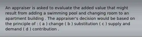 An appraiser is asked to evaluate the added value that might result from adding a swimming pool and changing room to an apartment building . The appraiser's decision would be based on the principle of : ( a ) change ( b ) substitution ( c ) supply and demand ( d ) contribution .