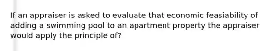 If an appraiser is asked to evaluate that economic feasiability of adding a swimming pool to an apartment property the appraiser would apply the principle of?