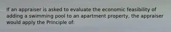 If an appraiser is asked to evaluate the economic feasibility of adding a swimming pool to an apartment property, the appraiser would apply the Principle of: