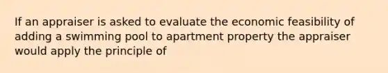 If an appraiser is asked to evaluate the economic feasibility of adding a swimming pool to apartment property the appraiser would apply the principle of