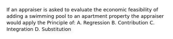 If an appraiser is asked to evaluate the economic feasibility of adding a swimming pool to an apartment property the appraiser would apply the Principle of: A. Regression B. Contribution C. Integration D. Substitution