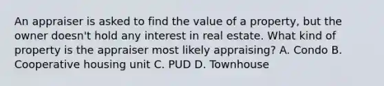 An appraiser is asked to find the value of a property, but the owner doesn't hold any interest in real estate. What kind of property is the appraiser most likely appraising? A. Condo B. Cooperative housing unit C. PUD D. Townhouse