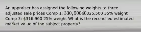 An appraiser has assigned the following weights to three adjusted sale prices Comp 1: 330,500 40% weight Comp 2:325,500 35% weight Comp 3: 316,900 25% weight What is the reconciled estimated market value of the subject property?