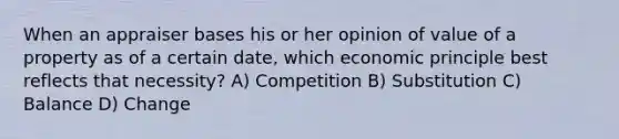 When an appraiser bases his or her opinion of value of a property as of a certain date, which economic principle best reflects that necessity? A) Competition B) Substitution C) Balance D) Change