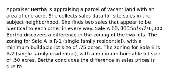 Appraiser Bertha is appraising a parcel of vacant land with an area of one acre. She collects sales data for site sales in the subject neighborhood. She finds two sales that appear to be identical to each other in every way. Sale A 60,000 Sale B70,000 Bertha discovers a difference in the zoning of the two lots. The zoning for Sale A is R-1 (single family residential), with a minimum buildable lot size of .75 acres. The zoning for Sale B is R-2 (single family residential), with a minimum buildable lot size of .50 acres. Bertha concludes the difference in sales prices is due to