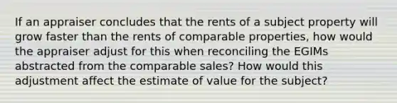 If an appraiser concludes that the rents of a subject property will grow faster than the rents of comparable properties, how would the appraiser adjust for this when reconciling the EGIMs abstracted from the comparable sales? How would this adjustment affect the estimate of value for the subject?