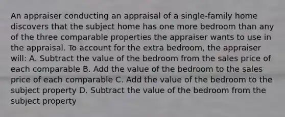 An appraiser conducting an appraisal of a single-family home discovers that the subject home has one more bedroom than any of the three comparable properties the appraiser wants to use in the appraisal. To account for the extra bedroom, the appraiser will: A. Subtract the value of the bedroom from the sales price of each comparable B. Add the value of the bedroom to the sales price of each comparable C. Add the value of the bedroom to the subject property D. Subtract the value of the bedroom from the subject property