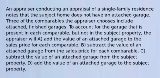 An appraiser conducting an appraisal of a single-family residence notes that the subject home does not have an attached garage. Three of the comparables the appraiser chooses include attached, finished garages. To account for the garage that is present in each comparable, but not in the subject property, the appraiser will A) add the value of an attached garage to the sales price for each comparable. B) subtract the value of an attached garage from the sales price for each comparable. C) subtract the value of an attached garage from the subject property. D) add the value of an attached garage to the subject property.