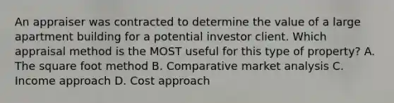 An appraiser was contracted to determine the value of a large apartment building for a potential investor client. Which appraisal method is the MOST useful for this type of property? A. The square foot method B. Comparative market analysis C. Income approach D. Cost approach