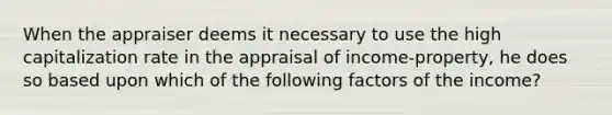 When the appraiser deems it necessary to use the high capitalization rate in the appraisal of income-property, he does so based upon which of the following factors of the income?