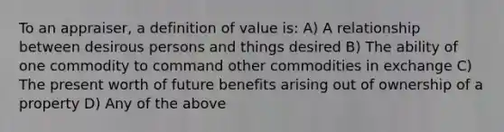 To an appraiser, a definition of value is: A) A relationship between desirous persons and things desired B) The ability of one commodity to command other commodities in exchange C) The present worth of future benefits arising out of ownership of a property D) Any of the above