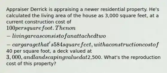 Appraiser Derrick is appraising a newer residential property. He's calculated the living area of the house as 3,000 square feet, at a current construction cost of 100 per square foot. The non-living areas consist of an attached two-car garage that's 584 square feet, with a construction cost of40 per square foot, a deck valued at 3,000, and landscaping valued at2,500. What's the reproduction cost of this property?