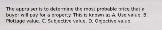 The appraiser is to determine the most probable price that a buyer will pay for a property. This is known as A. Use value. B. Plottage value. C. Subjective value. D. Objective value.