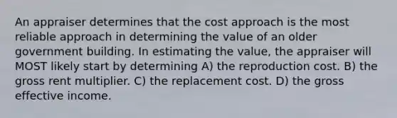 An appraiser determines that the cost approach is the most reliable approach in determining the value of an older government building. In estimating the value, the appraiser will MOST likely start by determining A) the reproduction cost. B) the gross rent multiplier. C) the replacement cost. D) the gross effective income.