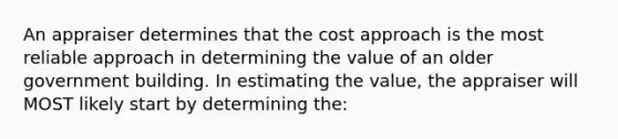 An appraiser determines that the cost approach is the most reliable approach in determining the value of an older government building. In estimating the value, the appraiser will MOST likely start by determining the: