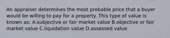 An appraiser determines the most probable price that a buyer would be willing to pay for a property. This type of value is known as: A.subjective or fair market value B.objective or fair market value C.liquidation value D.assessed value