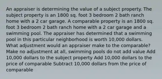 An appraiser is determining the value of a subject property. The subject property is an 1800 sq. foot 3 bedroom 2 bath ranch home with a 2 car garage. A comparable property is an 1800 sq. foot 3 bedroom 2 bath ranch home with a 2 car garage and a swimming pool. The appraiser has determined that a swimming pool in this particular neighborhood is worth 10,000 dollars. What adjustment would an appraiser make to the comparable? Make no adjustment at all, swimming pools do not add value Add 10,000 dollars to the subject property Add 10,000 dollars to the price of comparable Subtract 10,000 dollars from the price of comparable