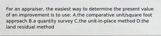 For an appraiser, the easiest way to determine the present value of an improvement is to use: A.the comparative unit/square foot approach B.a quantity survey C.the unit-in-place method D.the land residual method