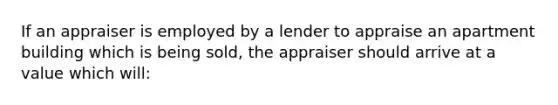 If an appraiser is employed by a lender to appraise an apartment building which is being sold, the appraiser should arrive at a value which will: