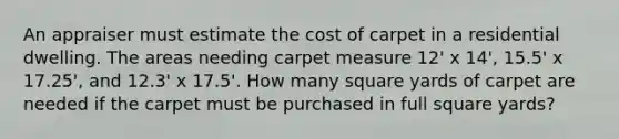 An appraiser must estimate the cost of carpet in a residential dwelling. The areas needing carpet measure 12' x 14', 15.5' x 17.25', and 12.3' x 17.5'. How many square yards of carpet are needed if the carpet must be purchased in full square yards?