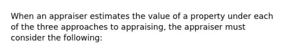 When an appraiser estimates the value of a property under each of the three approaches to appraising, the appraiser must consider the following: