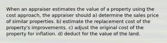 When an appraiser estimates the value of a property using the cost approach, the appraiser should a) determine the sales price of similar properties. b) estimate the replacement cost of the property's improvements. c) adjust the original cost of the property for inflation. d) deduct for the value of the land.