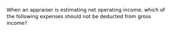 When an appraiser is estimating net operating income, which of the following expenses should not be deducted from gross income?