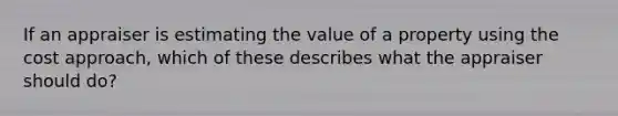 If an appraiser is estimating the value of a property using the cost approach, which of these describes what the appraiser should do?