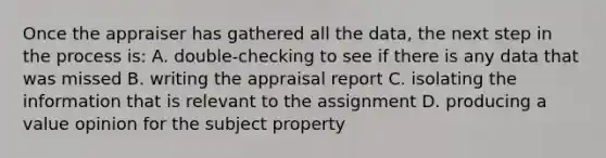 Once the appraiser has gathered all the data, the next step in the process is: A. double-checking to see if there is any data that was missed B. writing the appraisal report C. isolating the information that is relevant to the assignment D. producing a value opinion for the subject property