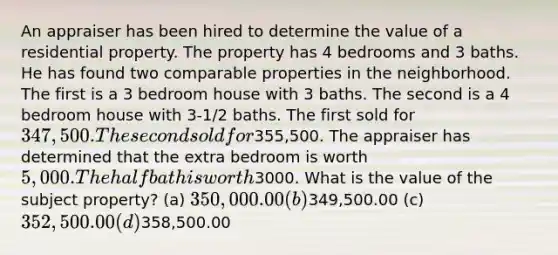 An appraiser has been hired to determine the value of a residential property. The property has 4 bedrooms and 3 baths. He has found two comparable properties in the neighborhood. The first is a 3 bedroom house with 3 baths. The second is a 4 bedroom house with 3-1/2 baths. The first sold for 347,500. The second sold for355,500. The appraiser has determined that the extra bedroom is worth 5,000. The half bath is worth3000. What is the value of the subject property? (a) 350,000.00 (b)349,500.00 (c) 352,500.00 (d)358,500.00