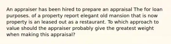 An appraiser has been hired to prepare an appraisal The for loan purposes. of a property report elegant old mansion that is now property is an leased out as a restaurant. To which approach to value should the appraiser probably give the greatest weight when making this appraisal?