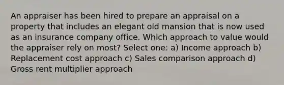 An appraiser has been hired to prepare an appraisal on a property that includes an elegant old mansion that is now used as an insurance company office. Which approach to value would the appraiser rely on most? Select one: a) Income approach b) Replacement cost approach c) Sales comparison approach d) Gross rent multiplier approach