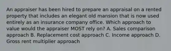 An appraiser has been hired to prepare an appraisal on a rented property that includes an elegant old mansion that is now used entirely as an insurance company office. Which approach to value would the appraiser MOST rely on? A. Sales comparison approach B. Replacement cost approach C. Income approach D. Gross rent multiplier approach