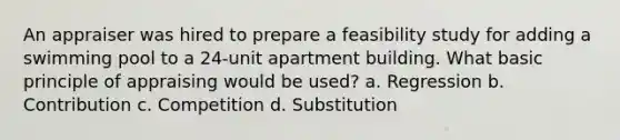 An appraiser was hired to prepare a feasibility study for adding a swimming pool to a 24-unit apartment building. What basic principle of appraising would be used? a. Regression b. Contribution c. Competition d. Substitution